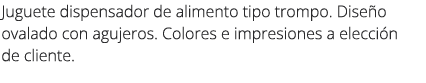 Juguete dispensador de alimento tipo trompo. Dise o ovalado con agujeros. Colores e impresiones a elecci n de cliente.