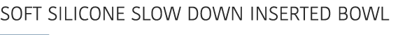 SOFT SILICONE SLOW DOWN INSERTED BOWL ￼ 