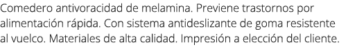 Comedero antivoracidad de melamina. Previene trastornos por alimentaci n r pida. Con sistema antideslizante de goma r...