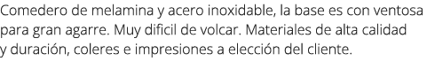 Comedero de melamina y acero inoxidable, la base es con ventosa para gran agarre. Muy dificil de volcar. Materiales d...