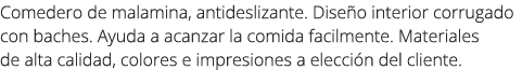 Comedero de malamina, antideslizante. Dise o interior corrugado con baches. Ayuda a acanzar la comida facilmente. Mat...